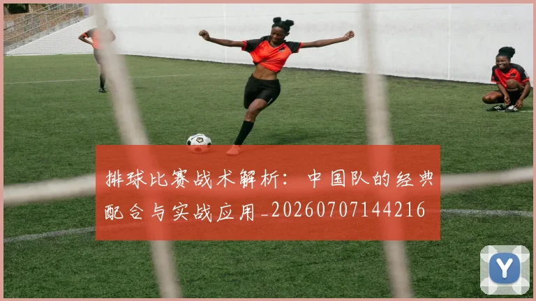 排球比赛战术解析：中国队的经典配合与实战应用_20260707144216