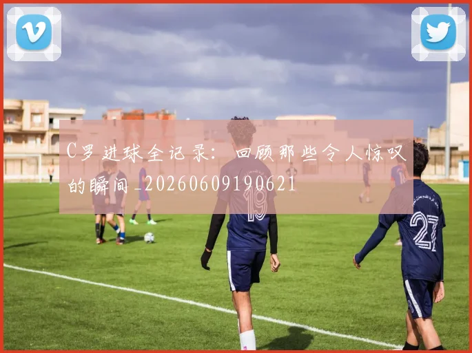 C罗进球全记录:回顾那些令人惊叹的瞬间_20260609190621