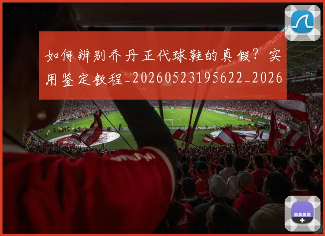 如何辨别乔丹正代球鞋的真假?实用鉴定教程_20260523195622_20260703231049