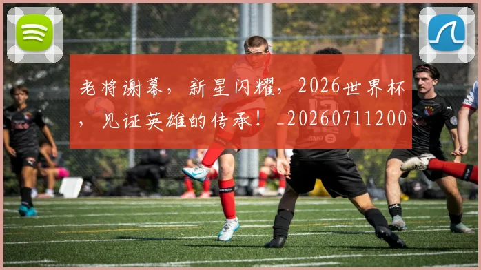 老将谢幕,新星闪耀,2026世界杯,见证英雄的传承!_20260711200936