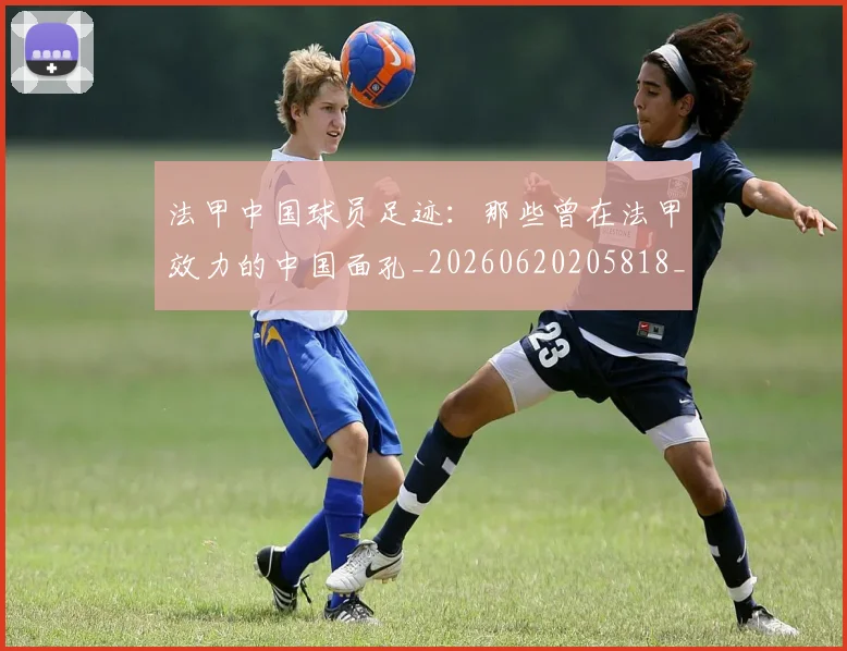 法甲中国球员足迹:那些曾在法甲效力的中国面孔_20260620205818_20260707153059_20260801171345