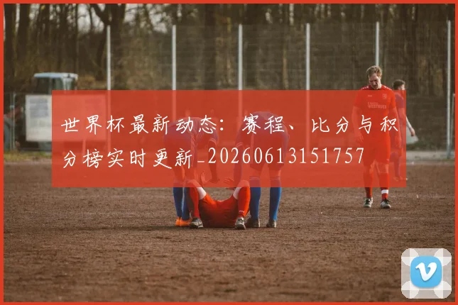 世界杯最新动态:赛程、比分与积分榜实时更新_20260613151757