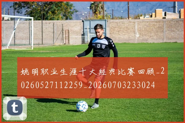 姚明职业生涯十大经典比赛回顾_20260527112259_20260703233024