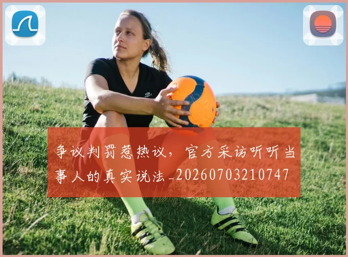 争议判罚惹热议，官方采访听听当事人的真实说法_20260703210747