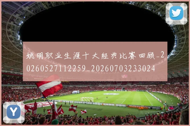 姚明职业生涯十大经典比赛回顾_20260527112259_20260703233024