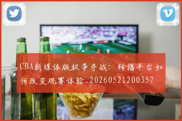 CBA新媒体版权争夺战:转播平台如何改变观赛体验_20260521200357
