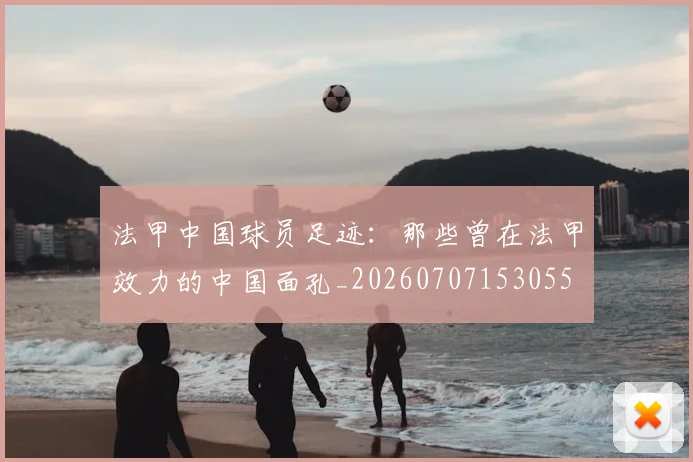 法甲中国球员足迹:那些曾在法甲效力的中国面孔_20260707153055