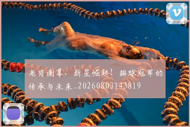 老将谢幕,新星崛起!排球冠军的传承与未来_20260803143819