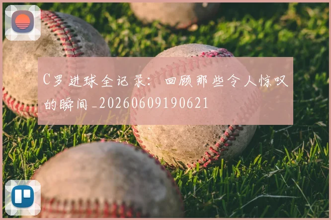 C罗进球全记录:回顾那些令人惊叹的瞬间_20260609190621