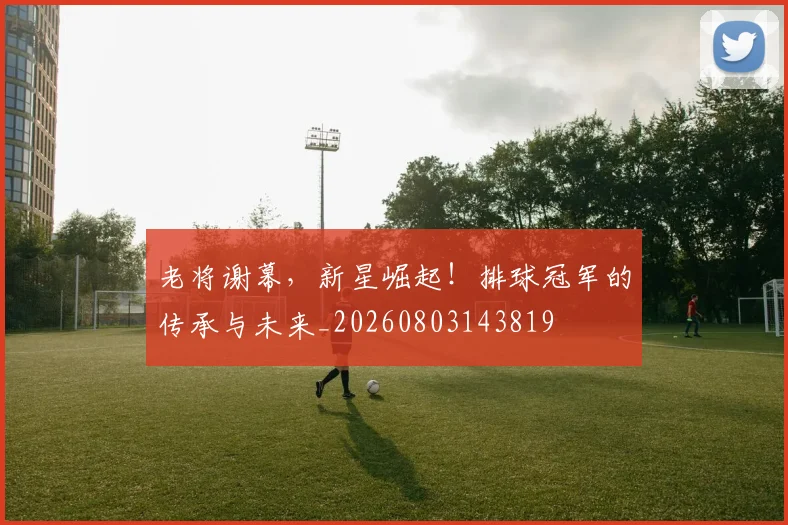 老将谢幕,新星崛起!排球冠军的传承与未来_20260803143819