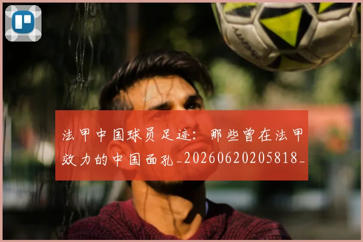 法甲中国球员足迹:那些曾在法甲效力的中国面孔_20260620205818_20260707153059_20260801171345