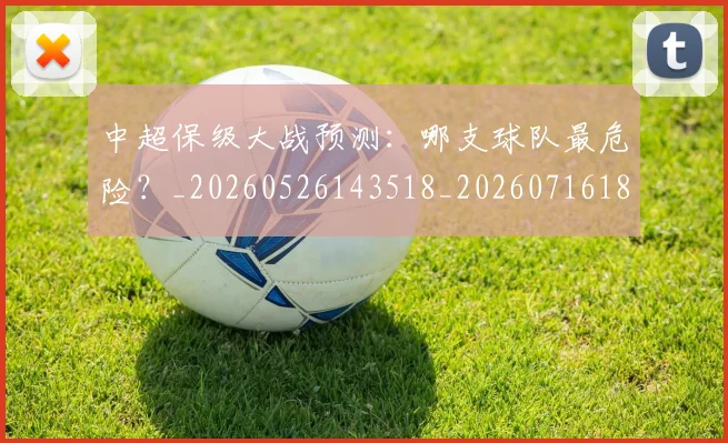 中超保级大战预测:哪支球队最危险?_20260526143518_20260716184544